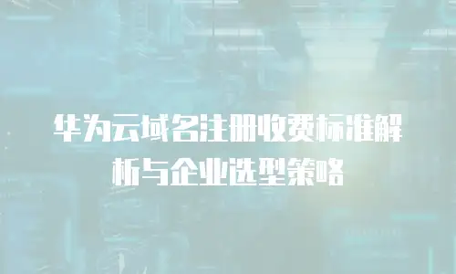 华为云域名注册收费标准解析与企业选型策略