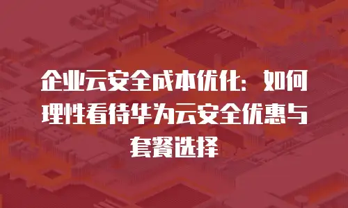 企业云安全成本优化：如何理性看待华为云安全优惠与套餐选择