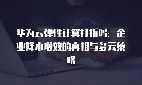 华为云弹性计算打折吗：企业降本增效的真相与多云策略