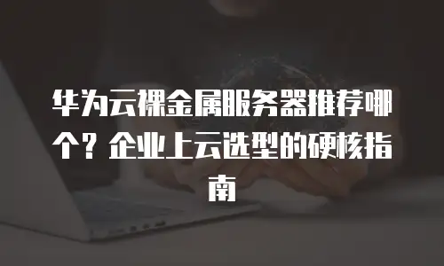 华为云裸金属服务器推荐哪个？企业上云选型的硬核指南