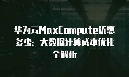 华为云MaxCompute优惠多少：大数据计算成本优化全解析