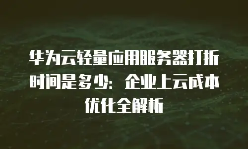 华为云轻量应用服务器打折时间是多少：企业上云成本优化全解析