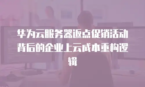 华为云服务器返点促销活动背后的企业上云成本重构逻辑