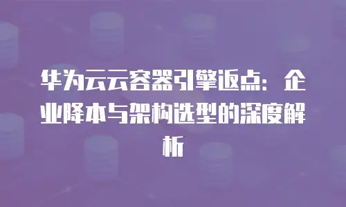 华为云云容器引擎返点：企业降本与架构选型的深度解析