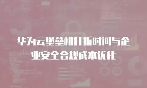 华为云堡垒机打折时间与企业安全合规成本优化