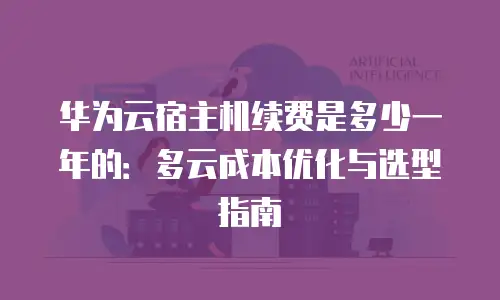 华为云宿主机续费是多少一年的：多云成本优化与选型指南