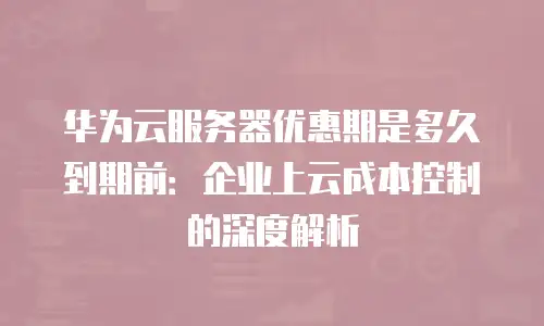 华为云服务器优惠期是多久到期前：企业上云成本控制的深度解析