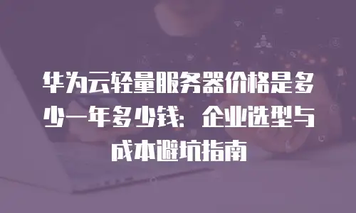 华为云轻量服务器价格是多少一年多少钱：企业选型与成本避坑指南