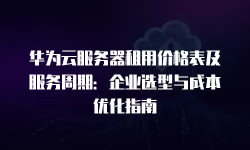 华为云服务器租用价格表及服务周期：企业选型与成本优化指南