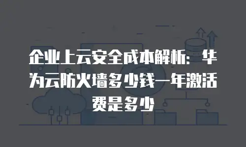 企业上云安全成本解析：华为云防火墙多少钱一年激活费是多少