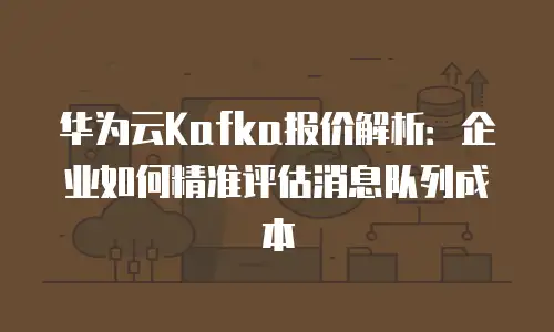 华为云Kafka报价解析：企业如何精准评估消息队列成本