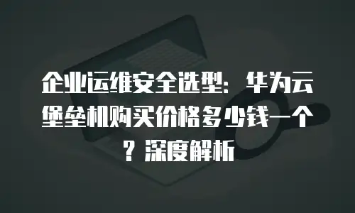 企业运维安全选型：华为云堡垒机购买价格多少钱一个？深度解析