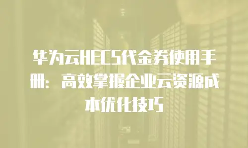 华为云HECS代金券使用手册：高效掌握企业云资源成本优化技巧