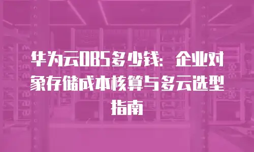 华为云OBS多少钱：企业对象存储成本核算与多云选型指南