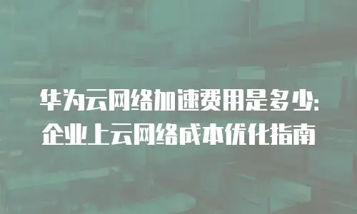 华为云网络加速费用是多少：企业上云网络成本优化指南