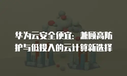华为云安全便宜：兼顾高防护与低投入的云计算新选择