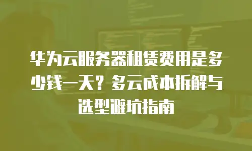 华为云服务器租赁费用是多少钱一天？多云成本拆解与选型避坑指南