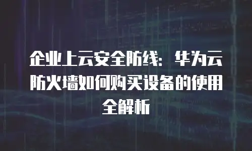 企业上云安全防线：华为云防火墙如何购买设备的使用全解析