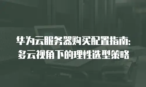 华为云服务器购买配置指南：多云视角下的理性选型策略