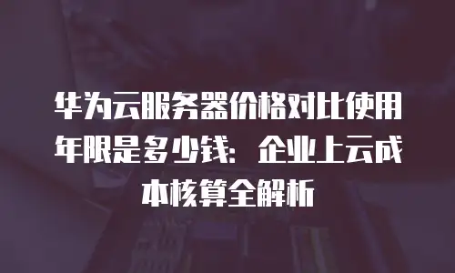 华为云服务器价格对比使用年限是多少钱：企业上云成本核算全解析
