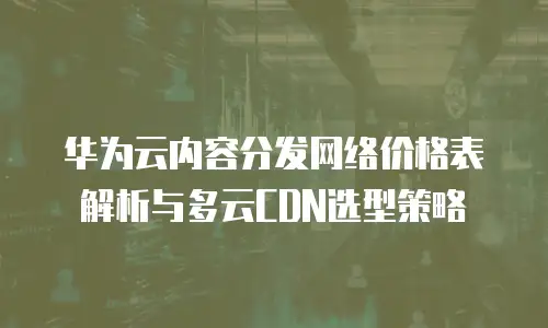 华为云内容分发网络价格表解析与多云CDN选型策略