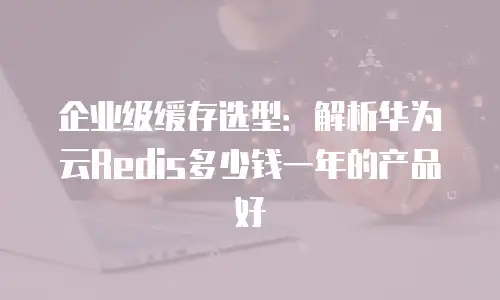企业级缓存选型：解析华为云Redis多少钱一年的产品好