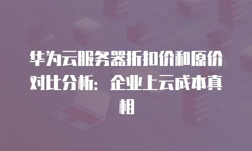 华为云服务器折扣价和原价对比分析：企业上云成本真相