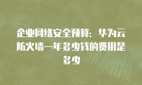 企业网络安全预算：华为云防火墙一年多少钱的费用是多少