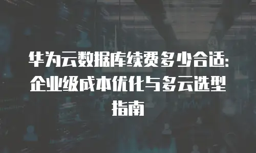 华为云数据库续费多少合适：企业级成本优化与多云选型指南