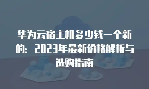 华为云宿主机多少钱一个新的：2023年最新价格解析与选购指南