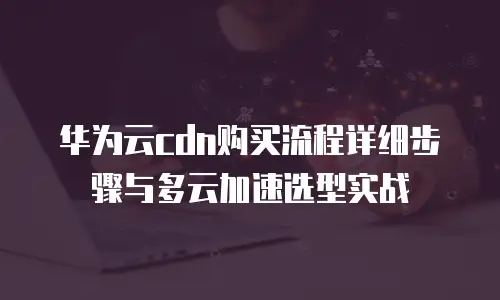 华为云cdn购买流程详细步骤与多云加速选型实战