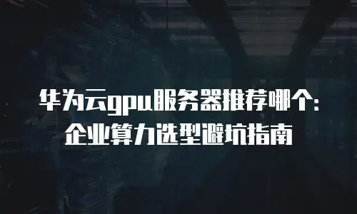 华为云gpu服务器推荐哪个：企业算力选型避坑指南