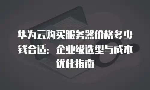 华为云购买服务器价格多少钱合适：企业级选型与成本优化指南