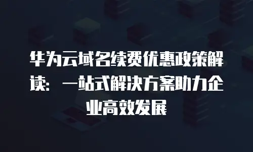 华为云域名续费优惠政策解读：一站式解决方案助力企业高效发展