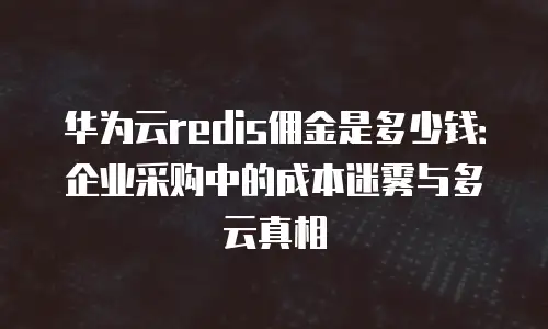 华为云redis佣金是多少钱：企业采购中的成本迷雾与多云真相