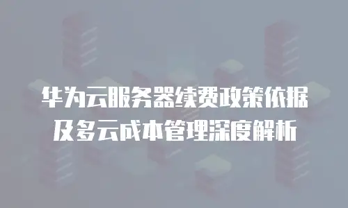 华为云服务器续费政策依据及多云成本管理深度解析