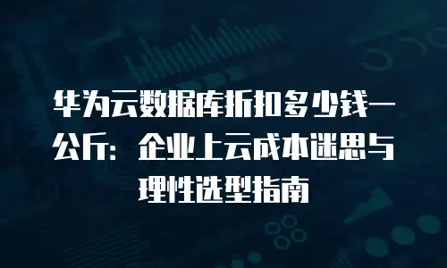 华为云数据库折扣多少钱一公斤：企业上云成本迷思与理性选型指南
