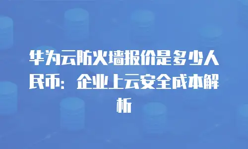 华为云防火墙报价是多少人民币：企业上云安全成本解析