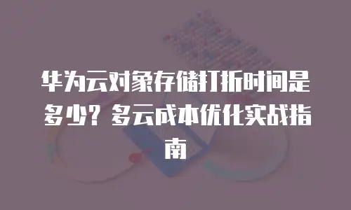 华为云对象存储打折时间是多少？多云成本优化实战指南