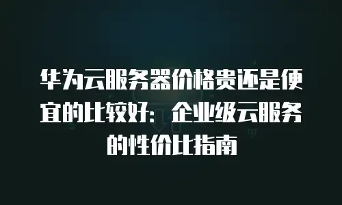 华为云服务器价格贵还是便宜的比较好：企业级云服务的性价比指南