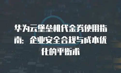 华为云堡垒机代金券使用指南：企业安全合规与成本优化的平衡术