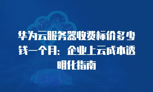 华为云服务器收费标价多少钱一个月：企业上云成本透明化指南