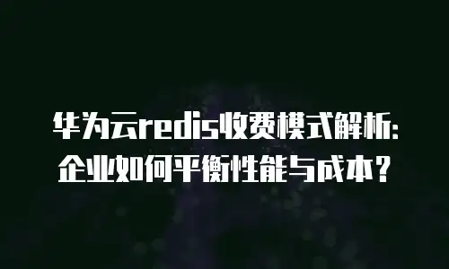 华为云redis收费模式解析：企业如何平衡性能与成本？