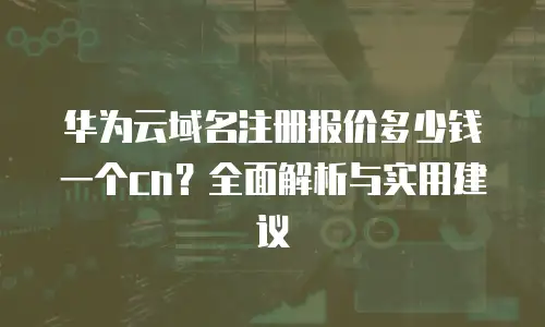 华为云域名注册报价多少钱一个cn？全面解析与实用建议