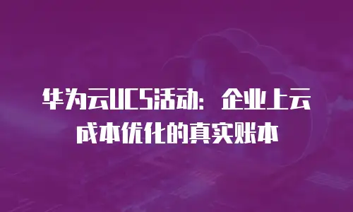 华为云UCS活动：企业上云成本优化的真实账本