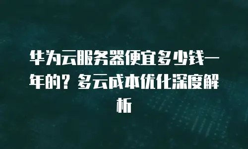 华为云服务器便宜多少钱一年的？多云成本优化深度解析