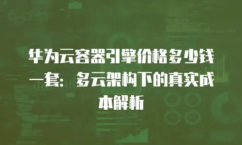 华为云容器引擎价格多少钱一套：多云架构下的真实成本解析