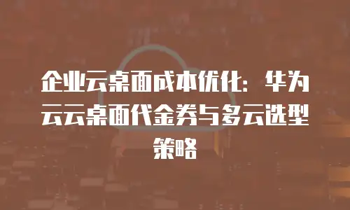 企业云桌面成本优化：华为云云桌面代金券与多云选型策略