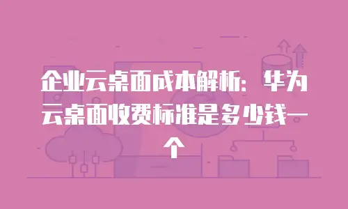 企业云桌面成本解析：华为云桌面收费标准是多少钱一个
