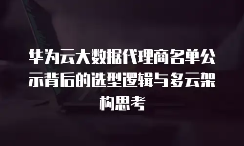 华为云大数据代理商名单公示背后的选型逻辑与多云架构思考